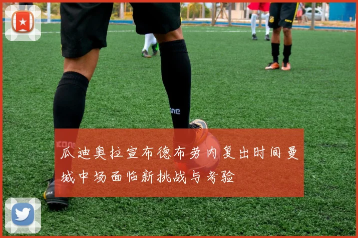 瓜迪奥拉宣布德布劳内复出时间曼城中场面临新挑战与考验