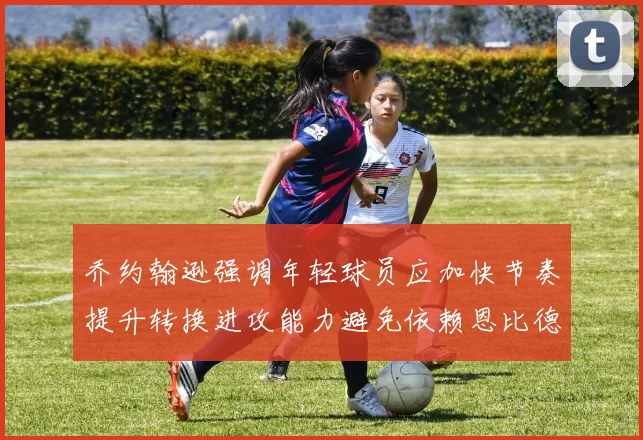 乔约翰逊强调年轻球员应加快节奏提升转换进攻能力避免依赖恩比德阵地战