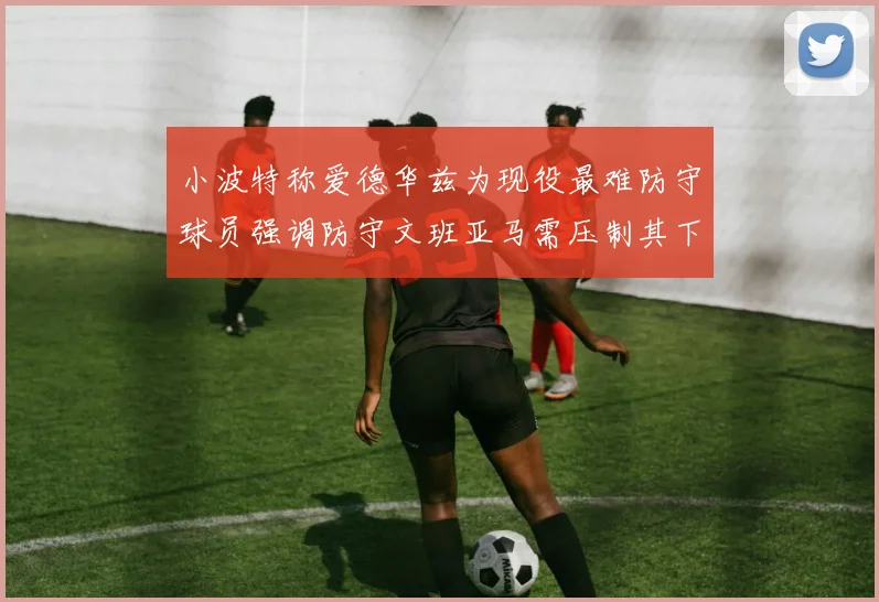 小波特称爱德华兹为现役最难防守球员强调防守文班亚马需压制其下盘力量