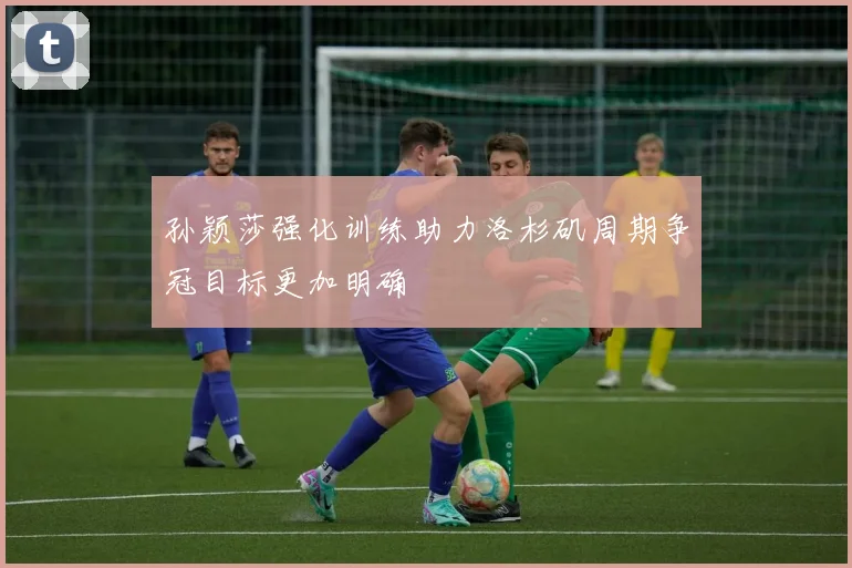 孙颖莎强化训练助力洛杉矶周期争冠目标更加明确