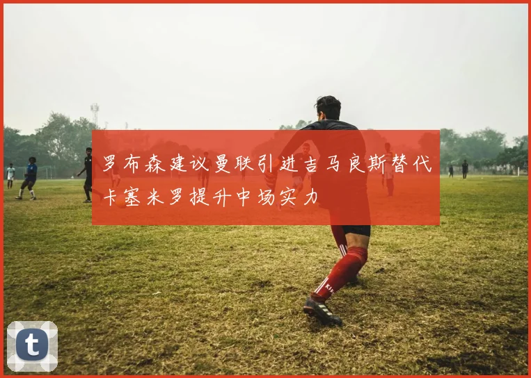 罗布森建议曼联引进吉马良斯替代卡塞米罗提升中场实力