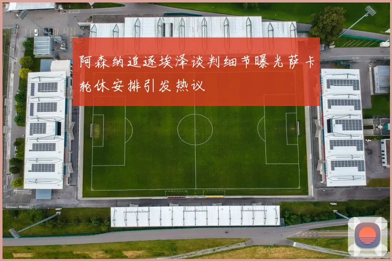 阿森纳追逐埃泽谈判细节曝光萨卡轮休安排引发热议