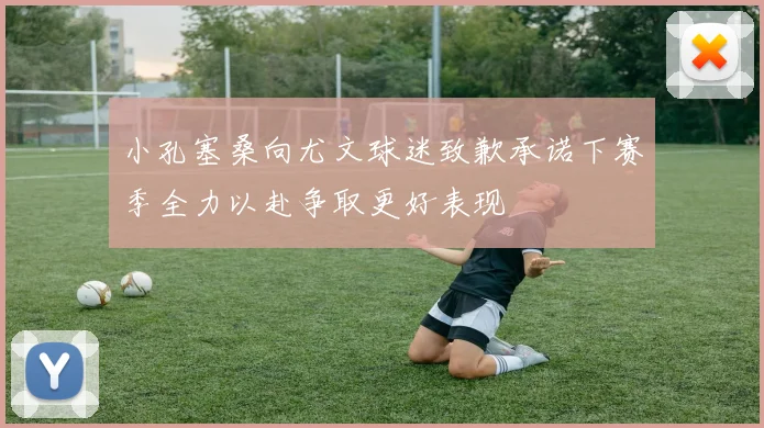 小孔塞桑向尤文球迷致歉承诺下赛季全力以赴争取更好表现