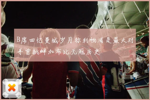 B席回忆曼城岁月称利物浦是最大对手曾挑衅加布比无冠历史