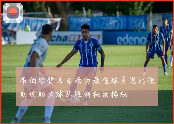 韦伯称赞马克西为最佳球员恩比德助攻助力球队胜利秘诀揭秘
