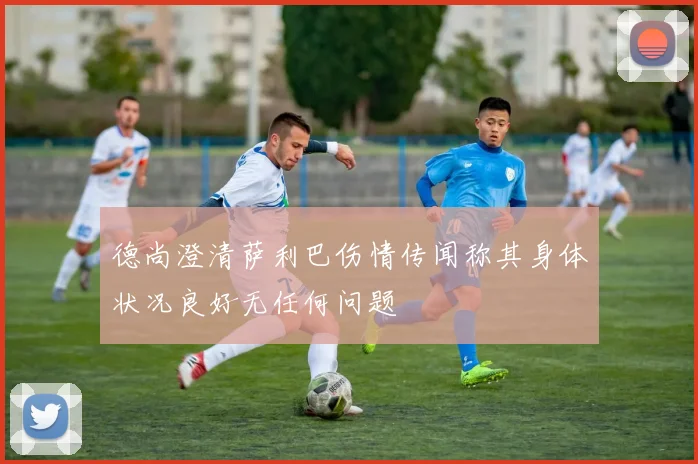 德尚澄清萨利巴伤情传闻称其身体状况良好无任何问题