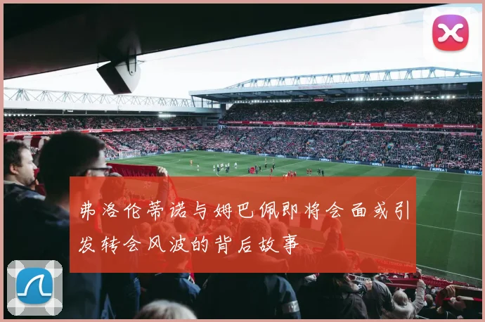 弗洛伦蒂诺与姆巴佩即将会面或引发转会风波的背后故事
