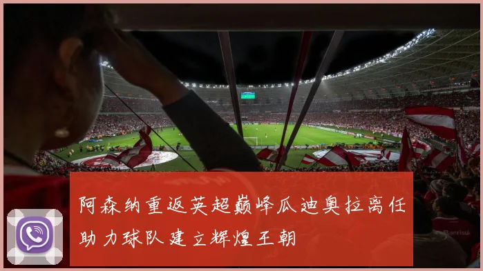 阿森纳重返英超巅峰瓜迪奥拉离任助力球队建立辉煌王朝