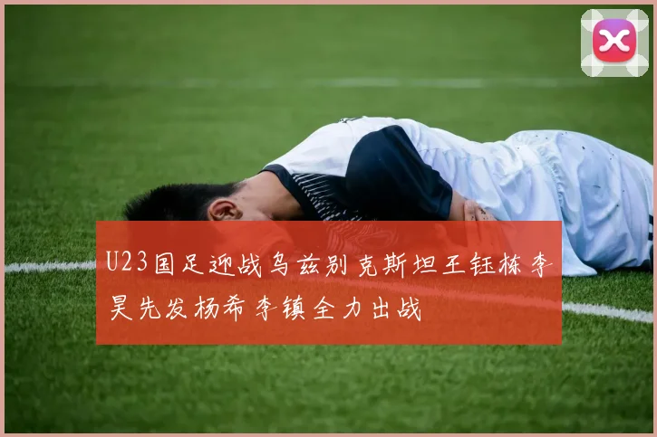 U23国足迎战乌兹别克斯坦王钰栋李昊先发杨希李镇全力出战
