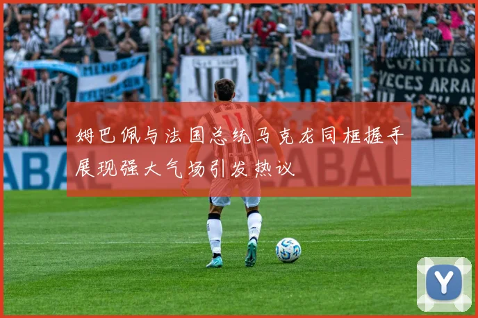 姆巴佩与法国总统马克龙同框握手展现强大气场引发热议