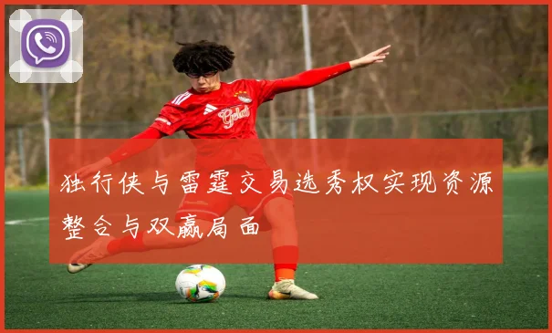 独行侠与雷霆交易选秀权实现资源整合与双赢局面