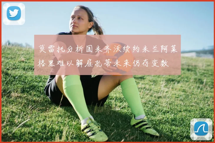莫雷托分析国米齐沃续约米兰阿莱格里难以解雇孔蒂未来仍存变数