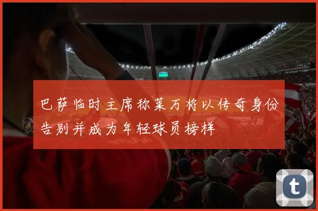 巴萨临时主席称莱万将以传奇身份告别并成为年轻球员榜样