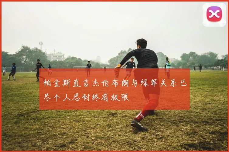 帕金斯直言杰伦布朗与绿军关系已尽个人忍耐终有极限