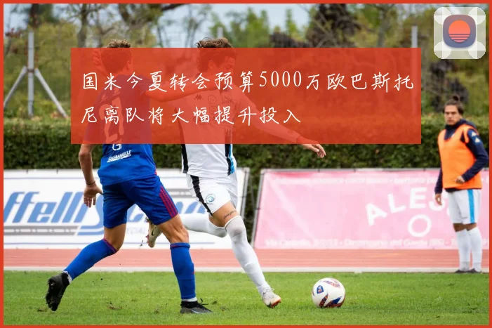 国米今夏转会预算5000万欧巴斯托尼离队将大幅提升投入