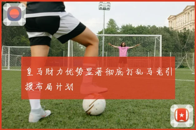 皇马财力优势显著彻底打乱马竞引援布局计划
