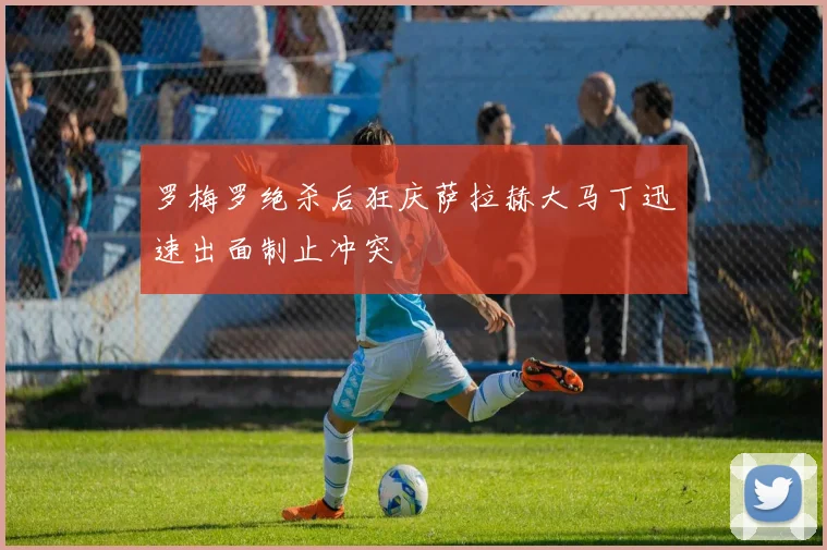 罗梅罗绝杀后狂庆萨拉赫大马丁迅速出面制止冲突