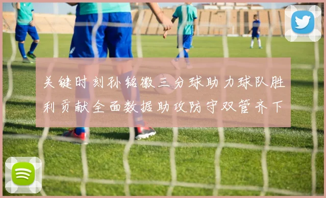 关键时刻孙铭徽三分球助力球队胜利贡献全面数据助攻防守双管齐下