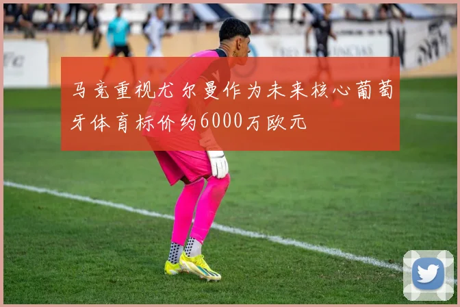 马竞重视尤尔曼作为未来核心葡萄牙体育标价约6000万欧元