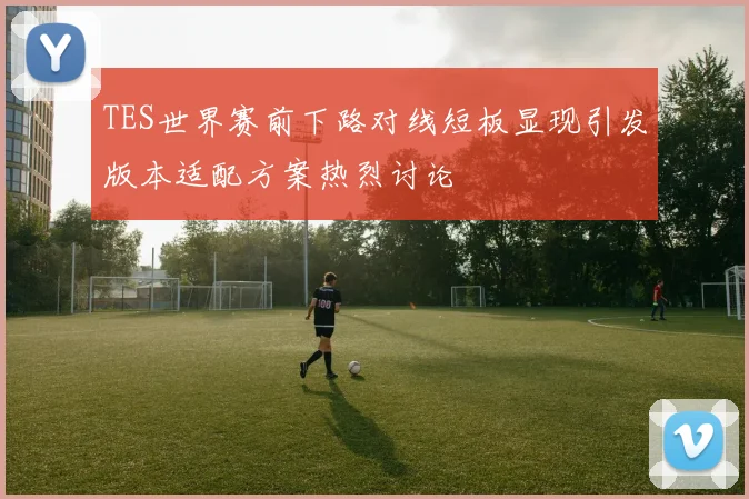 TES世界赛前下路对线短板显现引发版本适配方案热烈讨论