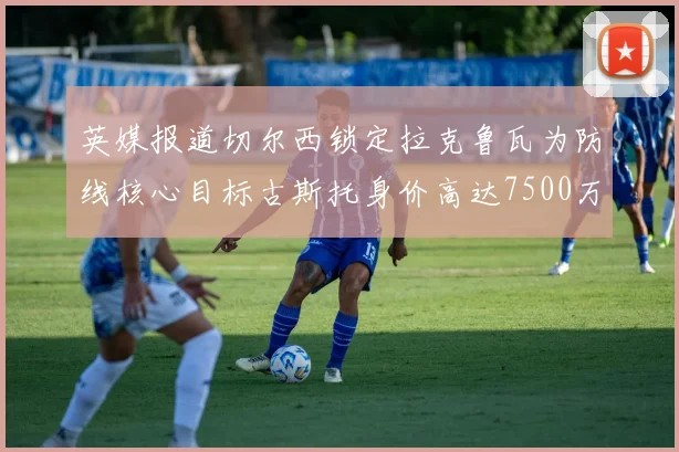 英媒报道切尔西锁定拉克鲁瓦为防线核心目标古斯托身价高达7500万镑