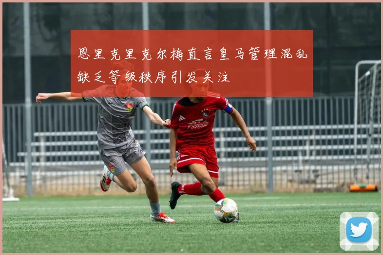 恩里克里克尔梅直言皇马管理混乱缺乏等级秩序引发关注
