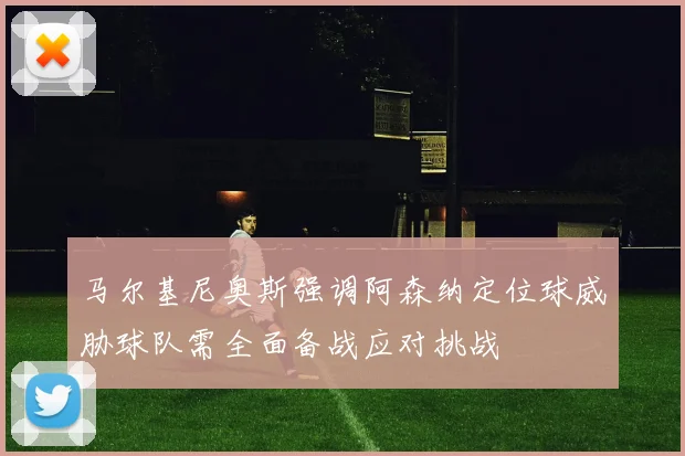 马尔基尼奥斯强调阿森纳定位球威胁球队需全面备战应对挑战