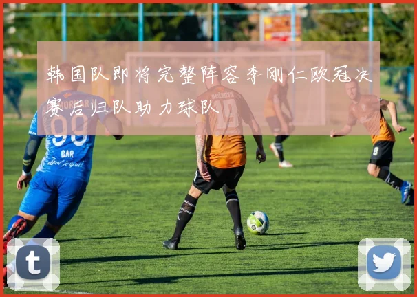 韩国队即将完整阵容李刚仁欧冠决赛后归队助力球队