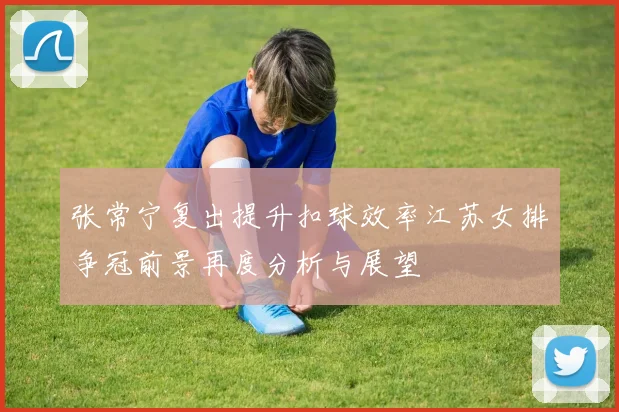 张常宁复出提升扣球效率江苏女排争冠前景再度分析与展望