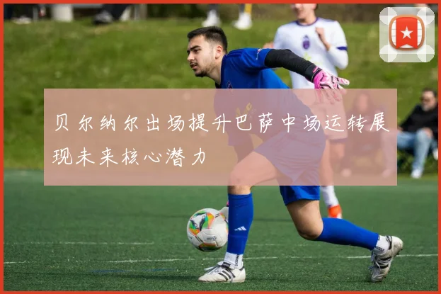 贝尔纳尔出场提升巴萨中场运转展现未来核心潜力