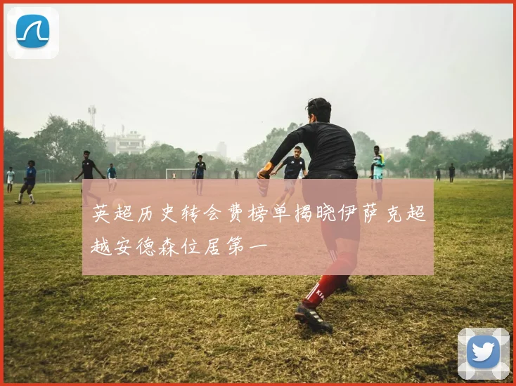 英超历史转会费榜单揭晓伊萨克超越安德森位居第一
