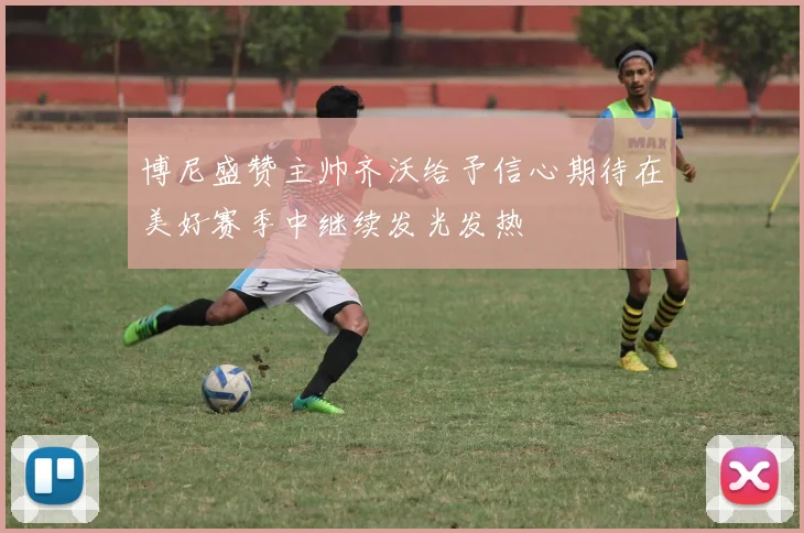 博尼盛赞主帅齐沃给予信心期待在美好赛季中继续发光发热