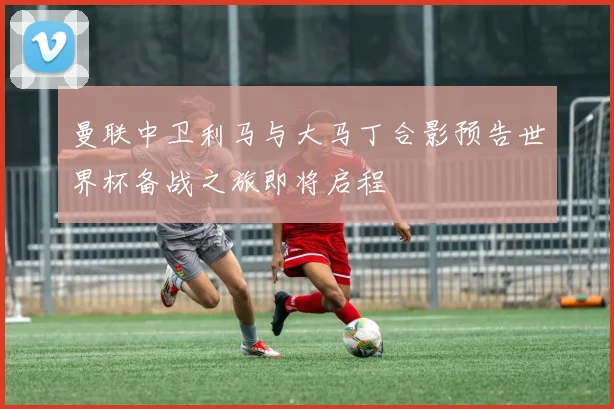 曼联中卫利马与大马丁合影预告世界杯备战之旅即将启程