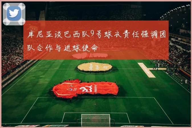 库尼亚谈巴西队9号球衣责任强调团队合作与进球使命