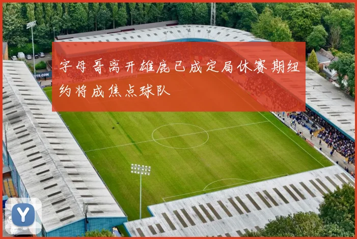 字母哥离开雄鹿已成定局休赛期纽约将成焦点球队