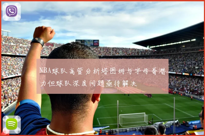NBA球队高管分析塔图姆与字母哥潜力但球队深度问题亟待解决