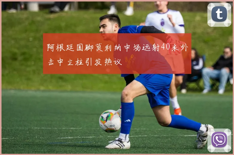 阿根廷国脚莫利纳中场远射40米外击中立柱引发热议