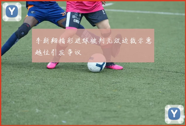 李新翔精彩进球被判无效边裁示意越位引发争议