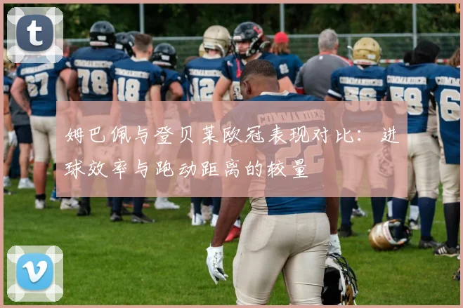 姆巴佩与登贝莱欧冠表现对比：进球效率与跑动距离的较量